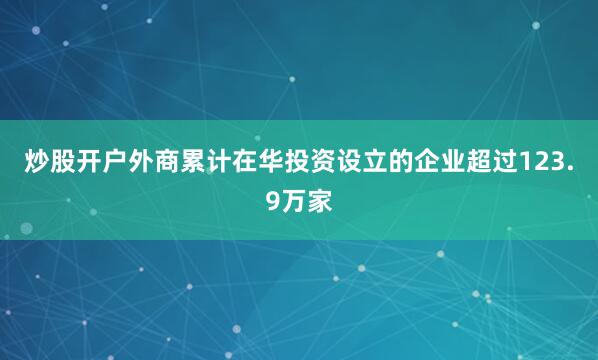 炒股开户外商累计在华投资设立的企业超过123.9万家