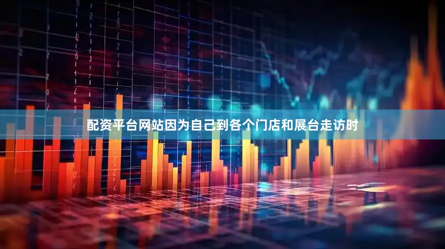 配资平台网站因为自己到各个门店和展台走访时