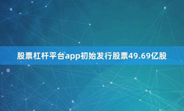 股票杠杆平台app初始发行股票49.69亿股