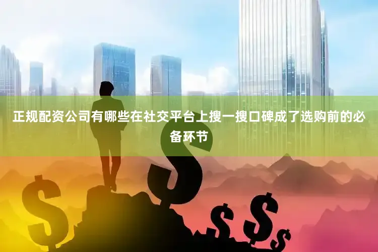 正规配资公司有哪些在社交平台上搜一搜口碑成了选购前的必备环节