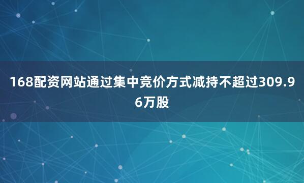 168配资网站通过集中竞价方式减持不超过309.96万股