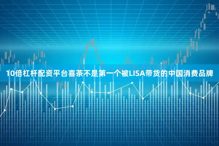 10倍杠杆配资平台喜茶不是第一个被LISA带货的中国消费品牌
