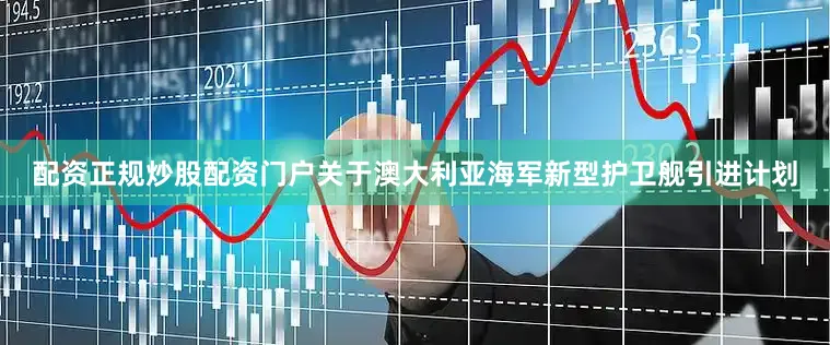 配资正规炒股配资门户关于澳大利亚海军新型护卫舰引进计划