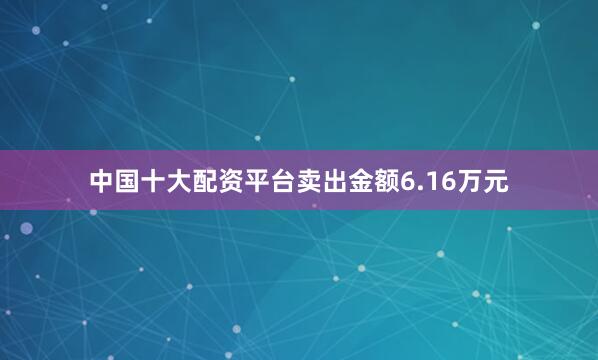 中国十大配资平台卖出金额6.16万元