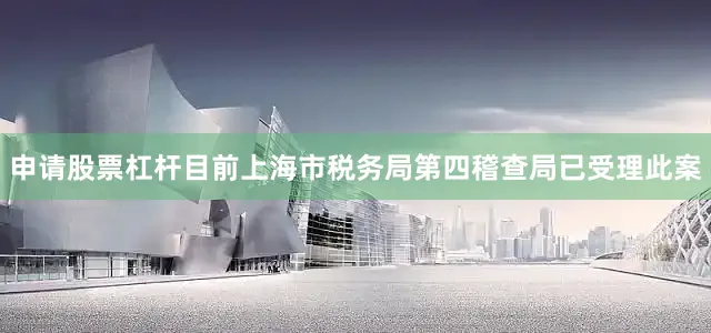 申请股票杠杆目前上海市税务局第四稽查局已受理此案