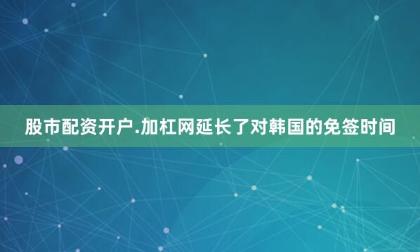 股市配资开户.加杠网延长了对韩国的免签时间