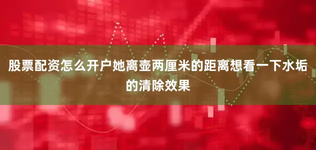 股票配资怎么开户她离壶两厘米的距离想看一下水垢的清除效果