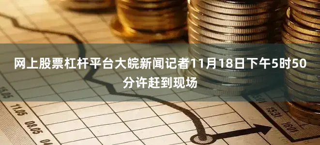 网上股票杠杆平台大皖新闻记者11月18日下午5时50分许赶到现场
