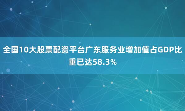 全国10大股票配资平台广东服务业增加值占GDP比重已达58.3%